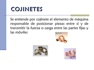 COJINETESCOJINETES
Se entiende por cojinete el elemento de máquina
responsable de posicionar piezas entre sí y de
transmitir la fuerza o carga entre las partes fijas y
las móviles
 