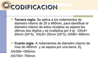  Tercera regla: Se aplica a los rodamientos de
diámetro interno de 20 a 480mm, para identificar el
diámetro interno de estos modelos se separa los
últimos dos dígitos y se multiplica por 5 ej: XXo4=
20mm (04*5); XXo5= 25mm (05*5); XX96= 480mm.
 Cuarta regla: A rodamientos de diámetro interno de
mas de 480mm y se separa por una barra. Ej.
XX/500 =500mm
XX/700= 700mm
CODIFICACIONCODIFICACION
 