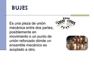 BUJESBUJES
Es una pieza de unión
mecánica entre dos partes,
posiblemente en
movimiento o un punto de
unión reforzado dónde un
ensamble mecánico es
acoplado a otro.
 