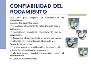 CONFIABILIDAD DELCONFIABILIDAD DEL
RODAMIENTORODAMIENTO
El abc para asegurar la Confiabilidad de
rodamientos
contiene los siguientes pasos:
Seleccionar el rodamiento más adecuado para la
aplicación.
Especificar el rodamientos correctamente para su
adquisición.
Recepción, almacenamiento y manejo adecuados.
Montaje correcto utilizando el método y la
herramienta correctos.
Lubricación correcta utilizando el lubricante y el
sistema de lubricación más adecuados.
Mantenimiento predictivo/proactivo para el
monitoreo de
su correcto funcionamiento
 