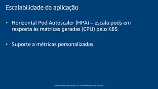 © 2018, Amazon Web Services, Inc. or its affiliates. All rights reserved.
Escalabilidade da aplicação
• Horizontal Pod Autoscaler (HPA) – escala pods em
resposta às métricas geradas (CPU) pelo K8S
• Suporte a métricas personalizadas
 