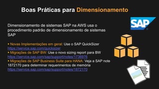 Boas Práticas para Dimensionamento
Dimensionamento de sistemas SAP na AWS usa o
procedimento padrão de dimensionamento de sistemas
SAP
 Novas Implementações em geral: Use o SAP QuickSizer
https://service.sap.com/quicksizer
 Migrações de SAP BW: Use o novo sizing report para BW
https://service.sap.com/sap/support/notes/1736976
 Migrações de SAP Business Suite para HANA: Veja a SAP note
1872170 para determinar requerimentos de memória
https://service.sap.com/sap/support/notes/1872170
 