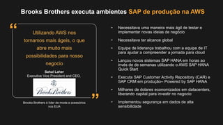 • Necessitava uma maneira mais ágil de testar e
implementar novas ideias de negócio
• Necessitava ter alcance global
• Equipe de liderança trabalhou com a equipe de IT
para ajudar a compreender a jornada para cloud
• Lançou novos sistemas SAP HANA em horas ao
invés de de semanas utilizando o AWS SAP HANA
Quick Start
• Executa SAP Customer Activity Repository (CAR) e
SAP CRM em produção– Powered by SAP HANA
• Milhares de dolares economizados em datacenters,
liberando capital para investir no negocio
• Implementou segurança em dados de alta
sensibilidade
Brooks Brothers executa ambientes SAP de produção na AWS
Brooks Brothers é líder de moda e acessórios
nos EUA
Utilizando AWS nos
tornamos mais ágeis, o que
abre muito mais
possibilidades para nosso
negocio
Sahal Laher
Executive Vice President and CEO,
”
“
 