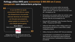 Kellogg utiliza AWS para economizar $ 900.000 em 5 anos
comparado com datacenters próprios
Kellogg produz alimentos matinais para mais de 180
empresas em todo o mundo, com ganhos anuais de quase
$ 15 B.
O uso da AWS nos ajuda
economizar $ 900.000 em custos
de infraestrutura e nos permite
executar dezenas de simulações
por dia para que possamos
reduzir gastos no comercio. Es
uma relação ganha-ganha.
• Necessitava uma maneira melhor de executar
modelos de simulação de custos de promoção (
"gasto comercial" ) para ser capaz de executar mais
de 1 simulação por dia
• Necessitava uma maneira melhor de controlar custos
de promoção comercial e tinha que ser capaz de
executar mais de una simulação por dia
• Executa SAP Accelerated Trade Promotion Planning
(TPM) – Powered by SAP HANA
• Utilizando SAP HANA na AWS, Kellogg estima que
economizará $ 900.000 em 5 años frente a utilizar
instalações próprias
• Utilizou licenças de software SAP Hana já existentes
• La familiaridade e acessibilidade de da plataforma
AWS permitiu aos engenheiros aplicar facilmente
seus conhecimentos e habilidades da infraestrutura
já existente
Stover McIlwain
Senior Director of IT Infrastructure Engineering
”
“
 