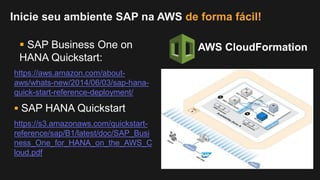 https://aws.amazon.com/about-
aws/whats-new/2014/06/03/sap-hana-
quick-start-reference-deployment/
Inicie seu ambiente SAP na AWS de forma fácil!
 SAP HANA Quickstart
AWS CloudFormation
https://s3.amazonaws.com/quickstart-
reference/sap/B1/latest/doc/SAP_Busi
ness_One_for_HANA_on_the_AWS_C
loud.pdf
 SAP Business One on
HANA Quickstart:
 