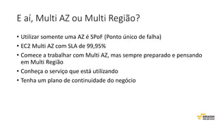 E aí, Multi AZ ou Multi Região?
• Utilizar somente uma AZ é SPoF (Ponto único de falha)
• EC2 Multi AZ com SLA de 99,95%
• Comece a trabalhar com Multi AZ, mas sempre preparado e pensando
em Multi Região
• Conheça o serviço que está utilizando
• Tenha um plano de continuidade do negócio
 