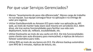 Por que usar Serviços Gerenciados?
• Menos “levantamento de peso não diferenciado”. Menos carga de trabalho
na sua equipe. Sua equipe consegue focar na aplicação e na entrega de
valor pro negócio.
• Utilize ElasticBeanstalk ou Amazon ECS para rodar sua aplicação ou API
web, ao invés de manter toda stack você mesmo em servidores EC2. Além
disso, ele traz outras funcionalidades para facilitar sua vida com
deployment, teste ab, rollback, escalabilidade, etc.
• Utilize Elasticache ao invés de seu cache em EC2. Ele trás funcionalidades
como cliente com auto discovery para memcached, e réplicas de leitura e
failover automático para redis.
• Utilize RDS ao invés de seu banco em EC2. Ele oferece backup automático
com RPO de 5 minutos, réplicas de leitura, etc.
 