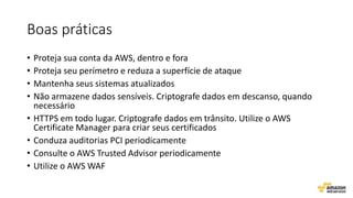 Boas práticas
• Proteja sua conta da AWS, dentro e fora
• Proteja seu perímetro e reduza a superfície de ataque
• Mantenha seus sistemas atualizados
• Não armazene dados sensíveis. Criptografe dados em descanso, quando
necessário
• HTTPS em todo lugar. Criptografe dados em trânsito. Utilize o AWS
Certificate Manager para criar seus certificados
• Conduza auditorias PCI periodicamente
• Consulte o AWS Trusted Advisor periodicamente
• Utilize o AWS WAF
 