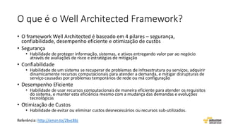 O que é o Well Architected Framework?
• O framework Well Architected é baseado em 4 pilares – segurança,
confiabilidade, desempenho eficiente e otimização de custos
• Segurança
• Habilidade de proteger informação, sistemas, e ativos entregando valor par ao negócio
através de avaliações de risco e estratégias de mitigação
• Confiabilidade
• Habilidade de um sistema se recuperar de problemas de infraestrutura ou serviços, adquirir
dinamicamente recursos computacionais para atender a demanda, e mitigar disrupturas de
serviço causadas por problemas temporários de rede ou má configuração
• Desempenho Eficiente
• Habilidade de usar recursos computacionais de maneira eficiente para atender os requisitos
do sistema, e manter esta eficiência mesmo com a mudança das demandas e evoluções
tecnológicas
• Otimização de Custos
• Habilidade de evitar ou eliminar custos desnecessários ou recursos sub-utilizados.
Referência: http://amzn.to/2bvc8bj
 
