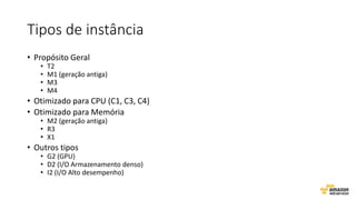 Tipos de instância
• Propósito Geral
• T2
• M1 (geração antiga)
• M3
• M4
• Otimizado para CPU (C1, C3, C4)
• Otimizado para Memória
• M2 (geração antiga)
• R3
• X1
• Outros tipos
• G2 (GPU)
• D2 (I/O Armazenamento denso)
• I2 (I/O Alto desempenho)
 