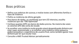 Boas práticas
• Defina suas métricas de sucesso, e realize testes com diferentes famílias e
tipos de instância
• Prefira as instâncias da última geração
• Para banco de dados, ou workloads que tem I/O intensivo, escolha
instâncias que são “EBS Optimized”
• Conheça quantos IOPS seu banco de dados precisa. Na maioria das vezes
os volumes GP2 dão conta do recado
• Se escolher uma instância muito grande estará desperdiçando dinheiro por
estar super-provisionado, e se escolher uma instância muito pequena,
poderá prejudicar a experiência do usuário final, como também gastar mais
dinheiro por ter que escalar mais
• Consulte o AWS Trusted Advisor periodicamente
 