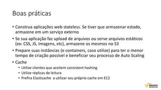 Boas práticas
• Construa aplicações web stateless. Se tiver que armazenar estado,
armazene em um serviço externo
• Se sua aplicação faz upload de arquivos ou serve arquivos estáticos
(ex: CSS, JS, Imagens, etc), armazene os mesmos no S3
• Prepare suas instâncias (e containers, caso utilize) para ter o menor
tempo de criação possível e beneficiar seu processo de Auto Scaling
• Cache
• Utilize clientes que aceitem consistent hashing
• Utilize réplicas de leitura
• Prefira Elasticache a utilizar seu próprio cache em EC2
 
