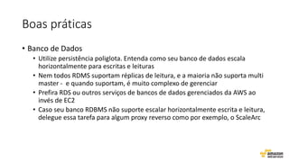 Boas práticas
• Banco de Dados
• Utilize persistência poliglota. Entenda como seu banco de dados escala
horizontalmente para escritas e leituras
• Nem todos RDMS suportam réplicas de leitura, e a maioria não suporta multi
master - e quando suportam, é muito complexo de gerenciar
• Prefira RDS ou outros serviços de bancos de dados gerenciados da AWS ao
invés de EC2
• Caso seu banco RDBMS não suporte escalar horizontalmente escrita e leitura,
delegue essa tarefa para algum proxy reverso como por exemplo, o ScaleArc
 