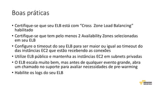 Boas práticas
• Certifique-se que seu ELB está com “Cross Zone Load Balancing”
habilitado
• Certifique-se que tem pelo menos 2 Availability Zones selecionadas
em seu ELB
• Configure o timeout do seu ELB para ser maior ou igual ao timeout do
das instâncias EC2 que estão recebendo as conexões
• Utilize ELB público e mantenha as instâncias EC2 em subnets privadas
• O ELB escala muito bem, mas antes de qualquer evento grande, abra
um chamado no suporte para avaliar necessidades de pre-warming
• Habilite os logs do seu ELB
 