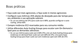 Boas práticas
• Faça scale out mais agressivos, e faça scale in menos agressivos
• Configure suas métricas 25% abaixo do desejado para dar tempo para
seu ambiente e sua aplicação subirem
• Ex: se sua métrica de CPU para scale out é 80%, quando configurar o auto
scaling, utilize 60%
• Compre instâncias EC2 reservadas para seu consumo médio.
• Utilize diferentes Auto Scaling Groups para escalar com On-Demand e
Spot para as demandas adicionais
• Ex: se sua métrica para scale out é 60% CPU, crie um Auto Scaling Group para
instâncias on-demand fazer scale out com 60% de CPU, crie outro Auto
Scaling Group para fazer scale out com instâncias spot com 50% de CPU
 