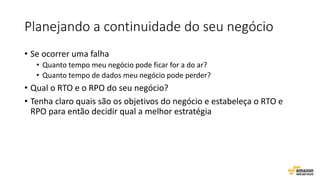 Planejando a continuidade do seu negócio
• Se ocorrer uma falha
• Quanto tempo meu negócio pode ficar for a do ar?
• Quanto tempo de dados meu negócio pode perder?
• Qual o RTO e o RPO do seu negócio?
• Tenha claro quais são os objetivos do negócio e estabeleça o RTO e
RPO para então decidir qual a melhor estratégia
 