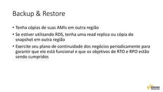 Backup & Restore
• Tenha cópias de suas AMIs em outra região
• Se estiver utilizando RDS, tenha uma read replica ou cópia do
snapshot em outra região
• Exercite seu plano de continuidade dos negócios periodicamente para
garantir que ele está funcional e que os objetivos de RTO e RPO estão
sendo cumpridos
 