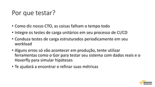 Por que testar?
• Como diz nosso CTO, as coisas falham o tempo todo
• Integre os testes de carga unitários em seu processo de CI/CD
• Conduza testes de carga estruturados periodicamente em seu
workload
• Alguns erros só vão acontecer em produção, tente utilizar
ferramentas como o Gor para testar seu sistema com dados reais e o
Hoverfly para simular hipóteses
• Te ajudará a encontrar e refinar suas métricas
 