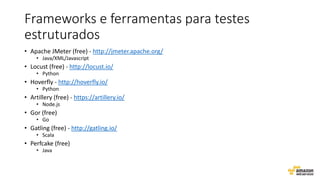 Frameworks e ferramentas para testes
estruturados
• Apache JMeter (free) - http://jmeter.apache.org/
• Java/XML/Javascript
• Locust (free) - http://locust.io/
• Python
• Hoverfly - http://hoverfly.io/
• Python
• Artillery (free) - https://artillery.io/
• Node.js
• Gor (free)
• Go
• Gatling (free) - http://gatling.io/
• Scala
• Perfcake (free)
• Java
 