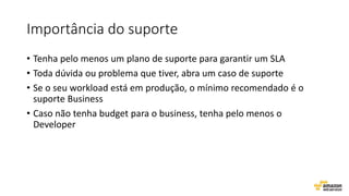 Importância do suporte
• Tenha pelo menos um plano de suporte para garantir um SLA
• Toda dúvida ou problema que tiver, abra um caso de suporte
• Se o seu workload está em produção, o mínimo recomendado é o
suporte Business
• Caso não tenha budget para o business, tenha pelo menos o
Developer
 
