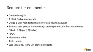 Sempre ter em mente…
• O mito da região
• A Black Friday nunca acaba
• Utilize o Well Architected Framework e o Trusted Advisor
• Entenda seus pontos fracos e esteja pronto para escalar horizontalmente
• DR não é D(epois) R(esolve)
• PDCA
• Monitore t.u.d.o
• Teste t.u.d.o
• Seja segurado. Tenha um plano de suporte
 