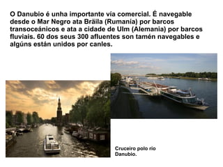 O Danubio é unha importante vía comercial. É navegable
desde o Mar Negro ata Bräila (Rumanía) por barcos
transoceánicos e ata a cidade de Ulm (Alemania) por barcos
fluviais. 60 dos seus 300 afluentes son tamén navegables e
algúns están unidos por canles.
Cruceiro polo río
Danubio.
 