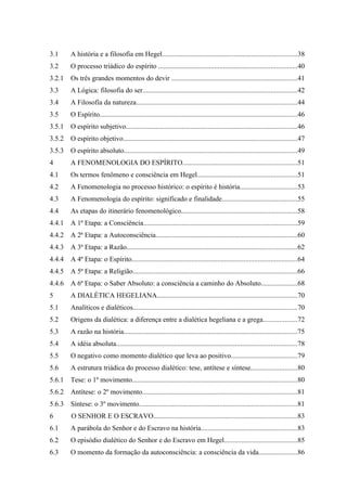 3.1     A história e a filosofia em Hegel.............................................................................38
3.2     O processo triádico do espírito ...............................................................................40
3.2.1   Os três grandes momentos do devir ........................................................................41
3.3     A Lógica: filosofia do ser........................................................................................42
3.4     A Filosofia da natureza............................................................................................44
3.5     O Espírito.................................................................................................................46
3.5.1   O espírito subjetivo..................................................................................................46
3.5.2   O espírito objetivo...................................................................................................47
3.5.3   O espírito absoluto...................................................................................................49
4       A FENOMENOLOGIA DO ESPÍRITO.................................................................51
4.1     Os termos fenômeno e consciência em Hegel.........................................................51
4.2     A Fenomenologia no processo histórico: o espírito é história.................................53
4.3     A Fenomenologia do espírito: significado e finalidade...........................................55
4.4     As etapas do itinerário fenomenológico..................................................................58
4.4.1   A 1ª Etapa: a Consciência........................................................................................59
4.4.2   A 2ª Etapa: a Autoconsciência.................................................................................60
4.4.3   A 3ª Etapa: a Razão.................................................................................................62
4.4.4   A 4ª Etapa: o Espírito..............................................................................................64
4.4.5   A 5ª Etapa: a Religião..............................................................................................66
4.4.6   A 6ª Etapa: o Saber Absoluto: a consciência a caminho do Absoluto.....................68
5       A DIALÉTICA HEGELIANA................................................................................70
5.1     Analíticos e dialéticos..............................................................................................70
5.2     Origens da dialética: a diferença entre a dialética hegeliana e a grega...................72
5.3     A razão na história...................................................................................................75
5.4     A idéia absoluta.......................................................................................................78
5.5     O negativo como momento dialético que leva ao positivo......................................79
5.6     A estrutura triádica do processo dialético: tese, antítese e síntese..........................80
5.6.1   Tese: o 1º movimento..............................................................................................80
5.6.2   Antítese: o 2º movimento........................................................................................81
5.6.3   Síntese: o 3º movimento..........................................................................................81
6       O SENHOR E O ESCRAVO..................................................................................83
6.1     A parábola do Senhor e do Escravo na história.......................................................83
6.2     O episódio dialético do Senhor e do Escravo em Hegel..........................................85
6.3     O momento da formação da autoconsciência: a consciência da vida......................86
 