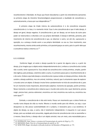 reconhecimento à liberdade. As forças que foram descobertas a partir do entendimento (presentes
na primeira etapa do itinerário fenomenológico) proporcionaram a dualidade de consciências e,
automaticamente, a busca por sua independência.216

        A primeira etapa da tríade interna da autoconsciência é o da consciência enquanto
consciência-de-si; é a tese, é o momento inicial. Essa é uma consciência-de-si que é todo desejo, é
desejo em geral, desejo negativo. A consciência-de-si, por ser desejo, vai em busca do outro para
poder ser destruindo-o e diluindo-o em sua própria identidade. O desejo é definido, portanto, pelo
movimento de retorno da consciência-de-si que, ao observar o outro, vai até ele, suprassume a
oposição, ou a ameaça criando assim a sua própria identidade: eu sou eu. Esse movimento, esse
reconhecimento, mesmo ainda sendo primitivo, só é possível graças ao outro, pois é a partir dele que
a consciência realiza o retorno a si.217




6.3.1 O DESEJO

         Conforme Hegel, só existe o desejo quando há o querer de alguma coisa e, a partir do
desejo, já se imagina que o objeto exista independentemente de si, embora a consciência-de-si ainda
não o aceite, tente suprassumi-lo. Essa atitude da consciência-de-si ainda primitiva, simples, porém
não ingênua, pois já deseja, o domínio sobre a outra, é o primeiro passo para o reconhecimento de si
e do outro. Embora seja todo desejo a consciência-de-si possui ainda um desejo primitivo. Ainda não
contém o desejo autêntico, mas sim animal, instintivo, natural, que é unicamente capaz de explorar
o mundo como um objeto. O desejo é muito forte e predominante no início da consciência-de-si, pois
há um momento muito importante, denominado subjetivo: momento da oposição, porém primitivo.
Nesse momento a consciência-de-si observa que o mundo está contra ela e quer dominá-la; precisa
reagir, precisa lutar, precisa sobreviver; encontrou um rival, encontrou seu outro eu, encontrou seu
outro igual.218

        Contudo, a consciência-de-si não está inerte. Possui um movimento que a coloca frente ao
mundo numa disputa de vida ou morte. Mesmo o mundo sendo para ela inferior, ou seja, o que
desaparece ou não possui sustentabilidade em si próprio, é necessário para a sua existência. O
objeto do desejo, ou seja, o outro, não é totalmente independente: é enquanto é e por pouco
tempo, pois sua verdade será consumida, negada pela ânsia da consciência-de-si de se assemelhar a
si mesma. Dessa forma, o desejo não é um objeto sensível, mas um meio, uma necessidade para a

216
    Cf. HYPPOLITE, Jean. Gênese e estrutura da Fenomenologia do espírito de Hegel. p. 171.
217
    Cf. MENESES, Paulo. Para ler a Fenomenologia do espírito. p. 56.
218
    Cf. SCRUTON, Roger. Introdução à filosofia moderna: de Descartes a Wittgenstein. p. 172.
 