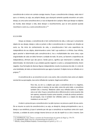 consciência-de-si entrar em contato consigo mesma. O que a consciência-de-si deseja, nada mais é
que a si mesma, ou seja, seu próprio desejo, que alcançará somente quando encontrar um outro
desejo, ou uma outra consciência-de-si; e isso só depende de si própria. Mais que desejar os objetos
do mundo, deve desejar a vida, deve desejar o reconhecimento, que só será possível quando
reconhecer o outro eu, a outra consciência-de-si.219




6.3.2 A VIDA

        Graças ao desejo, a consciência-de-si tem conhecimento da vida, e vida que é unicamente
objeto de seu desejo; desejo e vida se juntam e dão à consciência-de-si o impulso em direção ao
outro eu. No início do conhecimento da vida, a consciência-de-si fará uma experiência da
independência de seu objeto, determinando-o como ‘vida’ cuja essência é o infinito. Esse infinito,
agora possível e determinado pela consciência-de-si, traz a multiplicidade dos seres vivos, cujas
singularidades de cada um deles formam a unidade do todo. Os seres, ao fazerem a experiência da
independência, afirmam que são para-si. Sendo para-si, significa que retornaram à unidade, são
determinados. Só retornarão à sua unidade quando negarem o outro e, conseqüentemente, forem
negados. Essa formação de diversas figuras independentes resulta no processo da vida: é o ciclo de
uma totalidade, de todo um desenvolvimento que agora é possível. O objeto torna-se reflexão em si
próprio.220

        A consciência-de-si, ao encontrar-se com o seu outro, não o encontra mais como um objeto
sensível de sua percepção, mas como reflexão de si próprio. Hegel assim define:

                          Para nós, ou em si, o objeto que para a consciência-de-si é o negativo,
                          retornou sobre si mesmo, do seu lado; como do outro lado, a consciência
                          também [fez o mesmo]. Mediante sobre essa reflexão-sobre-si, o objeto
                          veio-a-ser vida. O que a consciência-de-si diferencia de si como essente não
                          tem apenas, enquanto é posto como essente, o modo da certeza sensível e
                          da percepção, mas é também Ser refletido sobre si; o objeto do desejo
                          imediato é um ser vivo.221

        A vida é a prova de que a consciência-de-si se põe à prova e se procura a partir do seu outro.
Ela se resume no outro da consciência-de-si, ou seja, ao desejá-lo, deseja principalmente o seu si,
deseja a sua existência, já que é somente por ele que a consciência se reconhece como tal e qual.
Contudo, a unidade do outro consigo mesma torna-se um ato de repelir-se a si de si mesmo. Com

219
    Cf. HYPPOLITE, Jean. Gênese e estrutura da Fenomenologia do espírito de Hegel. p. 174-175.
220
    Cf. MENESES, Paulo. Para ler a Fenomenologia do espírito. p. 57.
221
    HEGEL, Georg Wilhelm Friedrich. Fenomenologia do espírito. p. 121. v. I.
 