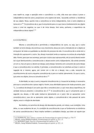 esse repelir-se, surge a oposição entre a consciência e a vida, vida essa que coloca à prova a
independência total do outro; proporciona uma espécie de teste, buscando conhecer a resistência
do seu objeto. Nisso, quanto mais a consciência se torna independente, mais o outro (objeto) se
torna em si.222 “A consciência-de-si, que é unicamente para si e que marca imediatamente seu objeto
como o sinal do negativo, ou que é de início desejo, fará antes, portanto, a experiência da
independência desse objeto”.223




6.3.3 O OUTRO EU

        Mesmo a consciência-de-si permitindo a independência do outro, ou seja, que o outro
também se torne desejo, ela continua o seu movimento; dessa vez com a intenção de ver o objeto se
enriquecer de todas as qualidades ou decisões do processo da vida. A consciência-de-si ainda tem a
intenção de suprassumir o outro. Seu desejo incansável ainda se expressa na certeza da aniquilação
dele. Porém, para que isso aconteça, para que o outro seja suprassumido, ele (o outro) deverá existir
tal e qual identicamente a consciência-de-si: deverá existir como independente, não sendo somente
um em-si, mas um para-si; deverá ser desejo, outro desejo. Somente com o encontro de outro desejo
é que a consciência-de-si se satisfaz. A princípio, a consciência-de-si se satisfazia ao levar o outro à
negação de si mesmo; agora, por conter em si não só o desejo, mas a vida, necessita do
reconhecimento do outro enquanto consciência-de-si para se realizar plenamente. Eis que o outro,
que antes era objeto, torna-se consciência-de-si.224

        A alteridade, ou seja, o outro, enquanto consciência-de-si, é essencial ao desejo, é necessário
para que a consciência-de-si possa negá-la. Porém, essa alteridade aparece de modo provisório, pois
“[...] a essência do desejo é um outro que não a consciência de si, e por meio dessa experiência, tal
verdade torna-se presente à consciência de si”.225 A consciência-de-si, que é unicamente para si
segundo seu desejo, e não pode realizar-se plenamente se o outro não se apresentar como
consciência-de-si; caso ele se apresente como objeto, a consciência-de-si não passará de outro
objeto; essa é a relação de alteridade.

        Na dialética, os caminhos do desejo são descobertos pondo, em relevo, suas condições. Uma
delas, e a que acabamos de ver, é a condição da consciência-de-si que se fundamenta na existência
de outras consciências-de-si. Nisso implica também o verdadeiro desejo, que deve ser aquele que


222
    Cf. HYPPOLITE, Jean. Gênese e estrutura da Fenomenologia do espírito de Hegel. p. 174-177.
223
    HEGEL, Georg Wilhelm Friedrich. Fenomenologia do espírito. p. 121. v. I.
224
    Cf. MENESES, Paulo. Para ler a Fenomenologia do espírito. p. 58.
225
    HEGEL, Georg Wilhelm Friedrich. Fenomenologia do espírito. p. 125. v. I.
 