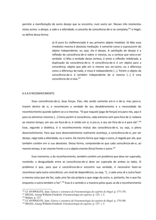 permite a manifestação de outro desejo que se encontro, num outro ser. Nesses três momentos
vistos acima: o desejo, a vida e a alteridade, o conceito de consciência-de-si se completa;226 e Hegel,
os define dessa forma:

                          a) O puro Eu indiferenciado é seu primeiro objeto imediato. b) Mas essa
                          imediatez mesma é absoluta mediação: é somente como o suprassumir do
                          objeto independente; ou seja; ela é desejo. A satisfação do desejo é a
                          reflexão da consciência-de-si sobre si mesma, ou a certeza que veio-a-ser
                          verdade. c) Mas a verdade dessa certeza, é antes a reflexão redobrada, a
                          duplicação da consciência-de-si. A consciência-de-si é um objeto para a
                          consciência, objeto que põe em si mesmo seu ser-outro, ou a diferença
                          como a diferença de-nada, e nisso é independente [...]. Porém o objeto da
                          consciência-de-si é também independente de si mesmo [...] é uma
                          consciência-de-si viva.227




6.3.4 O RECONHECIMENTO

        Duas consciências-de-si, duas forças. Elas, não sendo somente em-si e de-si, mas para-si,
trazem dentro de si, e reconhecem a verdade de seu desdobramento e a necessidade do
reconhecimento quando opõem-se a si mesmas. “O que naquele [jogo de forças] era para nós, aqui é
para os extremos mesmos [...] Como porém é consciência, cada extremo vem para fora de si; todavia
ao mesmo tempo, em seu ser-fora-de-si, é retido em si; é pra-si; e seu ser-fora-de-si é para ele”. 228
Esse, segundo a dialética, é o reconhecimento mútuo das consciência-de-si, ou seja, o pleno
desenvolvimento. Para que esse desenvolvimento realmente aconteça, a consciência-de-si, por ser
desejo, nega toda a alteridade, ou o outro. Da mesma forma que nega o outro, é negada por ele, que
também contém em si sua absolutez. Dessa forma, compreende-se que cada consciência-de-si, ao
mesmo tempo, é ser vivente frente a si e objeto vivente (fora) frente o outro.229

        Esse momento, o do reconhecimento, também contém um problema que deve ser superado,
resolvido: a desigualdade entre as consciências-de-si deve ser superada de ambos os lados. O
problema é que, para que a consciência-de-si encontre sua verdade, é necessário fazer-se
reconhecer pela outra consciência: um sinal de dependência, ou seja, “[...] cada uma vê a outra fazer
a mesma coisa que ela faz, cada uma faz ela própria o que exige da outra, e, portanto, faz o que faz
enquanto a outra também o faz”.230 Esse é o sentido e a maneira pelos quais se dá o reconhecimento

226
    Cf. HYPPOLITE, Jean. Gênese e estrutura da Fenomenologia do espírito de Hegel. p. 177-178.
227
    HEGEL, Georg Wilhelm Friedrich. Fenomenologia do espírito. p. 125. v. I.
228
    Ibidem, p. 127.
229
    Cf. HYPPOLITE, Jean. Gênese e estrutura da Fenomenologia do espírito de Hegel. p. 179-180.
230
    HEGEL, Georg Wilhelm Friedrich. Fenomenologia do espírito. p. 127. v. I.
 