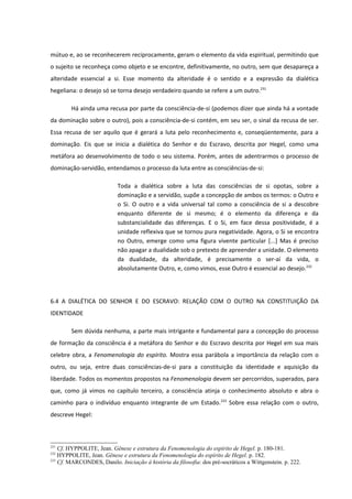 mútuo e, ao se reconhecerem reciprocamente, geram o elemento da vida espiritual, permitindo que
o sujeito se reconheça como objeto e se encontre, definitivamente, no outro, sem que desapareça a
alteridade essencial a si. Esse momento da alteridade é o sentido e a expressão da dialética
hegeliana: o desejo só se torna desejo verdadeiro quando se refere a um outro.231

        Há ainda uma recusa por parte da consciência-de-si (podemos dizer que ainda há a vontade
da dominação sobre o outro), pois a consciência-de-si contém, em seu ser, o sinal da recusa de ser.
Essa recusa de ser aquilo que é gerará a luta pelo reconhecimento e, conseqüentemente, para a
dominação. Eis que se inicia a dialética do Senhor e do Escravo, descrita por Hegel, como uma
metáfora ao desenvolvimento de todo o seu sistema. Porém, antes de adentrarmos o processo de
dominação-servidão, entendamos o processo da luta entre as consciências-de-si:

                           Toda a dialética sobre a luta das consciências de si opotas, sobre a
                           dominação e a servidão, supõe a concepção de ambos os termos: o Outro e
                           o Si. O outro e a vida universal tal como a consciência de si a descobre
                           enquanto diferente de si mesmo; é o elemento da diferença e da
                           substancialidade das diferenças. E o Si, em face dessa positividade, é a
                           unidade reflexiva que se tornou pura negatividade. Agora, o Si se encontra
                           no Outro, emerge como uma figura vivente particular [...] Mas é preciso
                           não apagar a dualidade sob o pretexto de apreender a unidade. O elemento
                           da dualidade, da alteridade, é precisamente o ser-aí da vida, o
                           absolutamente Outro, e, como vimos, esse Outro é essencial ao desejo.232




6.4 A DIALÉTICA DO SENHOR E DO ESCRAVO: RELAÇÃO COM O OUTRO NA CONSTITUIÇÃO DA
IDENTIDADE

        Sem dúvida nenhuma, a parte mais intrigante e fundamental para a concepção do processo
de formação da consciência é a metáfora do Senhor e do Escravo descrita por Hegel em sua mais
celebre obra, a Fenomenologia do espírito. Mostra essa parábola a importância da relação com o
outro, ou seja, entre duas consciências-de-si para a constituição da identidade e aquisição da
liberdade. Todos os momentos propostos na Fenomenologia devem ser percorridos, superados, para
que, como já vimos no capítulo terceiro, a consciência atinja o conhecimento absoluto e abra o
caminho para o indivíduo enquanto integrante de um Estado.233 Sobre essa relação com o outro,
descreve Hegel:



231
    Cf. HYPPOLITE, Jean. Gênese e estrutura da Fenomenologia do espírito de Hegel. p. 180-181.
232
    HYPPOLITE, Jean. Gênese e estrutura da Fenomenologia do espírito de Hegel. p. 182.
233
    Cf. MARCONDES, Danilo. Iniciação à história da filosofia: dos pré-socráticos a Wittgenstein. p. 222.
 