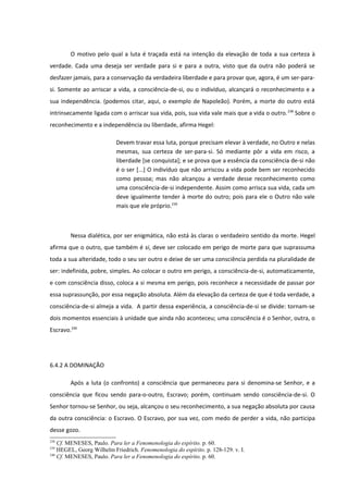 O motivo pelo qual a luta é traçada está na intenção da elevação de toda a sua certeza à
verdade. Cada uma deseja ser verdade para si e para a outra, visto que da outra não poderá se
desfazer jamais, para a conservação da verdadeira liberdade e para provar que, agora, é um ser-para-
si. Somente ao arriscar a vida, a consciência-de-si, ou o indivíduo, alcançará o reconhecimento e a
sua independência. (podemos citar, aqui, o exemplo de Napoleão). Porém, a morte do outro está
intrinsecamente ligada com o arriscar sua vida, pois, sua vida vale mais que a vida o outro. 238 Sobre o
reconhecimento e a independência ou liberdade, afirma Hegel:

                           Devem travar essa luta, porque precisam elevar à verdade, no Outro e nelas
                           mesmas, sua certeza de ser-para-si. Só mediante pôr a vida em risco, a
                           liberdade [se conquista]; e se prova que a essência da consciência de-si não
                           é o ser [...] O indivíduo que não arriscou a vida pode bem ser reconhecido
                           como pessoa; mas não alcançou a verdade desse reconhecimento como
                           uma consciência-de-si independente. Assim como arrisca sua vida, cada um
                           deve igualmente tender à morte do outro; pois para ele o Outro não vale
                           mais que ele próprio.239



        Nessa dialética, por ser enigmática, não está às claras o verdadeiro sentido da morte. Hegel
afirma que o outro, que também é si, deve ser colocado em perigo de morte para que suprassuma
toda a sua alteridade, todo o seu ser outro e deixe de ser uma consciência perdida na pluralidade de
ser: indefinida, pobre, simples. Ao colocar o outro em perigo, a consciência-de-si, automaticamente,
e com consciência disso, coloca a si mesma em perigo, pois reconhece a necessidade de passar por
essa suprassunção, por essa negação absoluta. Além da elevação da certeza de que é toda verdade, a
consciência-de-si almeja a vida. A partir dessa experiência, a consciência-de-si se divide: tornam-se
dois momentos essenciais à unidade que ainda não aconteceu; uma consciência é o Senhor, outra, o
Escravo.240




6.4.2 A DOMINAÇÃO

        Após a luta (o confronto) a consciência que permaneceu para si denomina-se Senhor, e a
consciência que ficou sendo para-o-outro, Escravo; porém, continuam sendo consciência-de-si. O
Senhor tornou-se Senhor, ou seja, alcançou o seu reconhecimento, a sua negação absoluta por causa
da outra consciência: o Escravo. O Escravo, por sua vez, com medo de perder a vida, não participa
desse gozo.
238
    Cf. MENESES, Paulo. Para ler a Fenomenologia do espírito. p. 60.
239
    HEGEL, Georg Wilhelm Friedrich. Fenomenologia do espírito. p. 128-129. v. I.
240
    Cf. MENESES, Paulo. Para ler a Fenomenologia do espírito. p. 60.
 