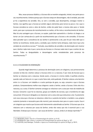Mas, nesse processo dialético, o Escravo não se mantém estagnado, imóvel, mas parte para o
seu reconhecimento. Embora pareça que o Escravo esteja em desvantagem, não é verdade, pois nele
já há a experiência da servidão. Ora, se com a servidão, que desempenha, consegue manter o
Senhor, isso significa que o Escravo já contém alguns elementos para tornar-se para-si. Se o que o
Escravo considera-se como a obra do Senhor, então ele pode fazer a mesma obra para si. Sendo
assim, para que o processo de reconhecimento se realize, só lhe resta o reconhecimento do Senhor.
Mas há uma vantagem que o Escravo, se souber, pode bem aproveitá-la: o Senhor só chegou a se
tornar um (ser certeza-de-si) a partir do reconhecimento que o Escravo a ele concedeu. O Escravo
deve perceber que a consciência do seu Senhor é pertencente a ele, pois foi por meio dele que o
Senhor se reconheceu. Sendo assim, a verdade, que o Senhor tanto almejava, nada mais é que uma
verdade da consciência escrava.241 Contudo, essa dialética da servidão e da dominação vem mostrar
que o Senhor nada mais é que o servo do seu Escravo e o Escravo nada mais é que o senhor de seu
Senhor. Todas as desigualdades e desvantagens serão restabelecidas pelo processo do
reconhecimento.242




6.4.2.1 O SILOGISMO DA DOMINAÇÃO

        Quando Hegel determina o processo de dominação como um silogismo, isso primeiramente
consiste no fato de o Senhor colocar o Escravo entre si e a natureza. É por meio do Escravo que o
Senhor se relaciona com a natureza. Sendo assim, o Escravo é o termo médio. A perfeita simetria,
quando cada um fazia em si o que o outro fazia nele, está quebrada. O Senhor colocou uma barreira
entre si e o Escravo: um trabalha e o outro participa do gozo, ou seja, consome o que o Escravo
produziu. Compreendamos melhor esse silogismo: existe o Senhor, existe o Escravo. Entre eles há a
natureza, ou a coisa. O Senhor somente consegue se relacionar com a coisa por meio do trabalho do
Escravo. Consome o que há na natureza, graças ao trabalho do escravo, que o transforma em algo
consumível. O Escravo é obrigado a se relacionar com a coisa visto que está preso a ela. É justamente
com essa coisa que o Escravo se relaciona e dela tira o sustento do Senhor e também o seu próprio
sustento (somente o necessário para não morrer), pois necessita viver para si e para o outro. Esse é
um silogismo que mostra que Escravo está inteiramente subordinado ao Senhor. O Escravo que só se
relaciona com a natureza por causa do Senhor; ainda não notou que ela é essencial para a sua
liberdade. O desejo que o Escravo – por causa do Senhor – possui, ainda é um desejo reprimido.243



241
    Cf. MENESES, Paulo. Para ler a Fenomenologia do espírito. p. 61-62.
242
    Cf. HYPPOLITE, Jean. Gênese e estrutura da Fenomenologia do espírito de Hegel. p. 187.
243
    Cf. SANTOS, José Henrique. Trabalho e riqueza na Fenomenologia do espírito de Hegel. p. 90-91.
 