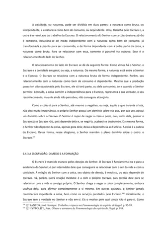 A coisidade, ou natureza, pode ser dividida em duas partes: a natureza como bruta, ou
independente, e a natureza como bem de consumo, ou dependente. Uma, trabalha pelo Escravo e, a
outra é o resultado do trabalho do Escravo. O relacionamento do Senhor com a coisa (natureza) não
é completo. Relaciona-se de modo independente com a natureza como bem de consumo, já
transformada e pronta para ser consumida, e de forma dependente com a outra parte da coisa, a
natureza como bruta. Para se relacionar com essa, somente é possível via escravo. Esse é o
relacionamento do lado do Senhor.

           O relacionamento do lado do Escravo se dá da seguinte forma: Como vimos há o Senhor, o
Escravo e a coisidade em geral, ou seja, a natureza. Da mesma forma, a natureza está entre o Senhor
e o Escravo. O Escravo se relaciona com a natureza bruta de forma independente. Porém, seu
relacionamento com a natureza como bem de consumo é dependente. Mesmo que a produção
possa ter sido ocasionada pelo Escravo, ele só terá parte, ou dela consumirá, se e quando o Senhor
permitir. Contudo, a coisa contém a independência para o Escravo, representa a sua verdade, o seu
reconhecimento; mas ele ainda não percebeu, não conseguiu alcançá-la.

           Como a coisa é para o Senhor, até mesmo o negativo, ou seja, aquilo a que durante a luta,
não deu muita importância, o próprio Senhor possui um domínio sobre ela que, por sua vez, possui
um domínio sobre o Escravo. O Senhor é capaz de negar a coisa e pode, pois, além dela, possuir o
Escravo; já o Escravo não, pois depende dela e, se negá-la, acabará se destruindo. Da mesma forma,
o Senhor não depende da coisa, apenas goza dela; deixa a dependência ao Escravo. A coisa é a cadeia
do Escravo. Dessa forma, nesse silogismo, o Senhor mantém o pleno domínio sobre o outro: o
Escravo.244




6.4.3 A ESCRAVIDÃO: O MEDO E A FORMAÇÃO

           O Escravo é mantido escravo pelos desejos do Senhor. O Escravo é fundamental na e para a
existência do Senhor; é por intermédio dele que conseguirá se relacionar com o ser da vida e com a
coisidade. A relação do Senhor com a coisa, seu objeto de desejo, é mediato, ou seja, depende do
Escravo. Há, porém, outra relação mediata: é a com o próprio Escravo, pois precisa dele para se
relacionar com a vida e consigo próprio. O Senhor chega a negar a coisa completamente, embora
usufrua dela, para afirmar completamente a si mesmo. Em outras palavras, o Senhor jamais
reconhecerá importante a coisa, bem como os serviços prestados pelo Escravo. 245 Inicialmente, o
Escravo tem a verdade no Senhor e não em-si. Eis o motivo pelo qual ainda não é para-si. Como
244
      Cf. SANTOS, José Henrique. Trabalho e riqueza na Fenomenologia do espírito de Hegel. p. 92-93.
245
      Cf. HYPPOLITE, Jean. Gênese e estrutura da Fenomenologia do espírito de Hegel. p. 188.
 
