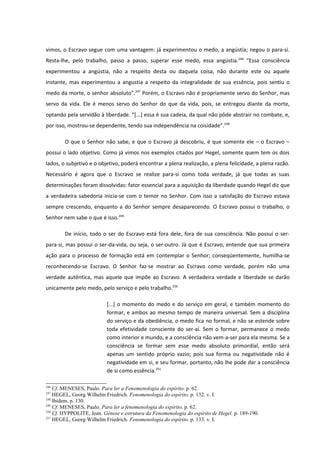 vimos, o Escravo segue com uma vantagem: já experimentou o medo, a angústia; negou o para-si.
Resta-lhe, pelo trabalho, passo a passo, superar esse medo, essa angústia. 246 “Essa consciência
experimentou a angústia, não a respeito desta ou daquela coisa, não durante este ou aquele
instante, mas experimentou a angustia a respeito da integralidade de sua essência, pois sentiu o
medo da morte, o senhor absoluto”.247 Porém, o Escravo não é propriamente servo do Senhor, mas
servo da vida. Ele é menos servo do Senhor do que da vida, pois, se entregou diante da morte,
optando pela servidão à liberdade. “[...] essa é sua cadeia, da qual não pôde abstrair no combate, e,
por isso, mostrou-se dependente, tendo sua independência na coisidade”.248

        O que o Senhor não sabe, e que o Escravo já descobriu, é que somente ele – o Escravo –
possui o lado objetivo. Como já vimos nos exemplos citados por Hegel, somente quem tem os dois
lados, o subjetivo e o objetivo, poderá encontrar a plena realização, a plena felicidade, a plena razão.
Necessário é agora que o Escravo se realize para-si como toda verdade, já que todas as suas
determinações foram dissolvidas: fator essencial para a aquisição da liberdade quando Hegel diz que
a verdadeira sabedoria inicia-se com o temor no Senhor. Com isso a satisfação do Escravo estava
sempre crescendo, enquanto a do Senhor sempre desaparecendo. O Escravo possui o trabalho, o
Senhor nem sabe o que é isso.249

        De início, todo o ser do Escravo está fora dele, fora de sua consciência. Não possui o ser-
para-si, mas possui o ser-da-vida, ou seja, o ser-outro. Já que é Escravo, entende que sua primeira
ação para o processo de formação está em contemplar o Senhor; conseqüentemente, humilha-se
reconhecendo-se Escravo. O Senhor faz-se mostrar ao Escravo como verdade, porém não uma
verdade autêntica, mas aquele que impõe ao Escravo. A verdadeira verdade e liberdade se darão
unicamente pelo medo, pelo serviço e pelo trabalho.250

                          [...] o momento do medo e do serviço em geral, e também momento do
                          formar, e ambos ao mesmo tempo de maneira universal. Sem a disciplina
                          do serviço e da obediência, o medo fica no formal, e não se estende sobre
                          toda efetividade consciente do ser-aí. Sem o formar, permanece o medo
                          como interior e mundo, e a consciência não vem-a-ser para ela mesma. Se a
                          consciência se formar sem esse medo absoluto primordial, então será
                          apenas um sentido próprio vazio; pois sua forma ou negatividade não é
                          negatividade em si, e seu formar, portanto, não lhe pode dar a consciência
                          de si como essência.251

246
    Cf. MENESES, Paulo. Para ler a Fenomenologia do espírito. p. 62.
247
    HEGEL, Georg Wilhelm Friedrich. Fenomenologia do espírito. p. 132. v. I.
248
    Ibidem, p. 130.
249
    Cf. MENESES, Paulo. Para ler a fenomenologia do espírito. p. 62.
250
    Cf. HYPPOLITE, Jean. Gênese e estrutura da Fenomenologia do espírito de Hegel. p. 189-190.
251
    HEGEL, Georg Wilhelm Friedrich. Fenomenologia do espírito. p. 133. v. I.
 