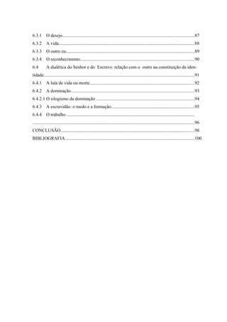 6.3.1      O desejo...................................................................................................................87
6.3.2      A vida......................................................................................................................88
6.3.3      O outro eu................................................................................................................89
6.3.4      O reconhecimento....................................................................................................90
6.4        A dialética do Senhor e do Escravo: relação com o outro na constituição da iden-
tidade...................................................................................................................................91
6.4.1      A luta de vida ou morte...........................................................................................92
6.4.2      A dominação............................................................................................................93
6.4.2.1 O silogismo da dominação .....................................................................................94
6.4.3      A escravidão: o medo e a formação.........................................................................95
6.4.4      O trabalho ...............................................................................................................
.............................................................................................................................................96
CONCLUSÃO.....................................................................................................................98
BIBLIOGRAFIA.................................................................................................................100
 
