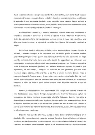 Hegel, buscamos entender o seu processo de liberdade. Com certeza, assim como Hegel, todos os
meios necessários para a execução de uma verdadeira filosofia e, conseqüentemente, a possibilidade
da aquisição de uma verdadeira liberdade, foram oferecidos neste trabalho. Caberá ao leitor a
atualização desses conceitos em sua história, assim como fez Hegel, quando indicou ao indivíduo que
assim fizesse, enquanto participante de um Estado, de uma nação.

        O objetivo deste trabalho foi, a partir da dialética do Senhor e do Escravo, compreender o
conceito de liberdade da consciência e trabalhar a hipótese de que a liberdade da consciência,
dentro do processo Senhor e Escravo, ocorresse somente através do medo e do trabalho de uma
delas, que, temendo morrer, se sujeitaria à escravidão. Esta hipótese foi levantada, trabalhada e
atingida.

        Concluí que, desde o início deste trabalho, com a apresentação do contexto histórico e
filosófico, a hipótese começou a ser respondida. Isso só ocorreu graças ao sistema dialético
apresentado por Hegel. Como e quando isso aconteceu? Através dos fatos observados por Hegel
ocorridos na história. O primeiro abarca uma análise da vida dos gregos (tese) que misturavam seus
interesses com os do Estado, não contendo a verdadeira racionalidade e por certo uma incompleta
forma de liberdade. O segundo (antítese) foi a Reforma Protestante assistida por Hegel a qual
representou, em seu sistema, a conquista da liberdade do povo germânico que vivia numa
obediência cega e abstrata, (não concreta). E, por fim, o terceiro momento (síntese) relata a
importante Revolução Francesa através de sua ruptura com o antigo regime feudal. Com ela, Hegel
afirmou que o processo da idéia de liberdade havia alcançado sua concretização. A Revolução
simbolizou a vitória de todos os povos contra qualquer forma de poder autoritário a favor da
liberdade.

        Contudo, a hipótese continua a ser respondida em todo o corpo deste trabalho; basta ter um
olhar dialético sobre toda a filosofia de Hegel. Isso percebi com o desenrolar do segundo capítulo e a
compreensão do sistema hegeliano, representado pela Idéia, Natureza e Espírito. Esse relatar a
dinamicidade do movimento dialético em direção ao absoluto, porém, com uma especial importância
do segundo momento (antítese) – que encontramos presente em toda a dialética do Senhor e o
Escravo. Esse momento é o momento da alienação, da exteriorização, ou seja, a Idéia que se expõe e
se submete ao espaço e ao tempo.

        Encontrei mais respostas à hipótese, quando as etapas do itinerário fenomenológico foram
abordadas. Elas representaram as etapas do processo formativo da consciência e, em todos os
momentos, estava ali presente o momento negativo ou o momento da submissão e do contato com
a natureza. Essas etapas foram elaboradas a partir de um movimento dialético, e isso ficou claro no
 