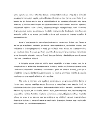 quinto capítulo, que afirmou a hipótese de que a antítese nada mais é que a negação da afirmação
que, posteriormente, será negada, porém, não esquecida. Assim se fez o Escravo nessa relação de ser
negado por seu Senhor, porém, com a impossibilidade de ser esquecido, eliminado, pois, fez-se
necessário ao reconhecimento próprio. Em todos os momentos deste trabalho, a dialética hegeliana,
ilustrada com o Senhor e com o Escravo, fez-se necessária para a compreensão e para o andamento
do processo que levou a consciência, na liberdade, à compreensão do absoluto. Esses foram os
resultados obtidos e sua grande contribuição ao tema aqui proposto, ao objetivo buscado e à
hipótese levantada.

        Atingi o objetivo quando adentrei profundamente a metáfora do Senhor e do Escravo e
percebi que a verdadeira liberdade, que levaria à verdadeira reflexão, inicialmente realizada pela
consciência, só foi atingida por causa do medo, que resultou o desejo de vida, por causa do trabalho,
que resultou o desejo do serviço, que foram assumidos. E esse assumir proporcionou o momento do
formar de maneira universal e concreta. A partir disto, da disciplina e da obediência, o medo passou
a dar lugar à efetividade, ao ser-aí.

        A liberdade sempre esteve no interior dessa escravidão, e foi essa resposta que tive a
intenção de buscar. A liberdade sempre esteve no interior da antítese, no interior da natureza; coube
à consciência encontrá-la, trabalhá-la e dinamizá-la a partir do processo dialético, para que a
consciência, com posse da liberdade, continuasse o seu trajeto a caminho do absoluto. O presente
trabalho encerrou-se quando a hipótese foi respondida.

        Não coube a mim fazer uma ligação da consciência, no seu processo dialético Senhor e
Escravo, com a presente atualidade, apenas demonstrar os meios eficazes, que, segundo, Hegel, é o
caminho necessário para que o indivíduo obtenha a verdadeira razão, a verdadeira liberdade. Que o
indivíduo seja capaz de, em sua história, elencar e dividir, os momentos do devir presentes enquanto
tese, antítese e síntese. A dialética hegeliana, como muitos pensam, não possui um fim, e Hegel não
colocou em xeque o seu sistema, mas, ao contrário, é ela (dialética) a grande responsável por
dinamizar a história e, a partir daí, revelar a manifestação do absoluto. Durante toda a elaboração
deste trabalho, vivi o ardor de minha história!
 