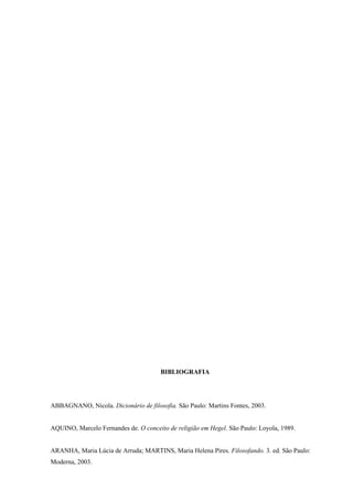 BIBLIOGRAFIA




ABBAGNANO, Nicola. Dicionário de filosofia. São Paulo: Martins Fontes, 2003.


AQUINO, Marcelo Fernandes de. O conceito de religião em Hegel. São Paulo: Loyola, 1989.


ARANHA, Maria Lúcia de Arruda; MARTINS, Maria Helena Pires. Filosofando. 3. ed. São Paulo:
Moderna, 2003.
 