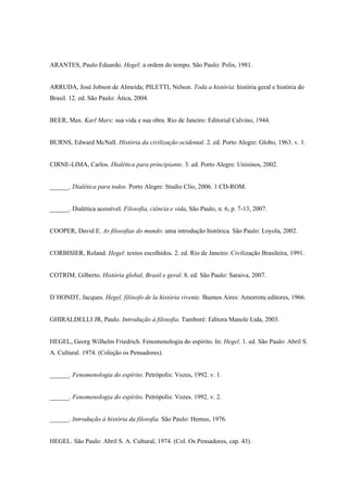 ARANTES, Paulo Eduardo. Hegel: a ordem do tempo. São Paulo: Polis, 1981.


ARRUDA, José Jobson de Almeida; PILETTI, Nelson. Toda a história: história geral e história do
Brasil. 12. ed. São Paulo: Ática, 2004.


BEER, Max. Karl Marx: sua vida e sua obra. Rio de Janeiro: Editorial Calvino, 1944.


BURNS, Edward McNall. História da civilização ocidental. 2. ed. Porto Alegre: Globo, 1963. v. 1.


CIRNE-LIMA, Carlos. Dialética para principiante. 3. ed. Porto Alegre: Unisinos, 2002.


______. Dialética para todos. Porto Alegre: Studio Clio, 2006. 1 CD-ROM.


______. Dialética acessível. Filosofia, ciência e vida, São Paulo, n. 6, p. 7-13, 2007.


COOPER, David E. As filosofias do mundo: uma introdução histórica. São Paulo: Loyola, 2002.


CORBISIER, Roland. Hegel: textos escolhidos. 2. ed. Rio de Janeiro: Civilização Brasileira, 1991.


COTRIM, Gilberto. História global, Brasil e geral. 8. ed. São Paulo: Saraiva, 2007.


D´HONDT, Jacques. Hegel, filósofo de la história vivente. Buenos Aires: Amorrotu editores, 1966.


GHIRALDELLI JR, Paulo. Introdução à filosofia. Tamboré: Editora Manole Ltda, 2003.


HEGEL, Georg Wilhelm Friedrich. Fenomenologia do espírito. In: Hegel. 1. ed. São Paulo: Abril S.
A. Cultural. 1974. (Coleção os Pensadores).


______. Fenomenologia do espírito. Petrópolis: Vozes, 1992. v. 1.


______. Fenomenologia do espírito. Petrópolis: Vozes. 1992. v. 2.


______. Introdução à história da filosofia. São Paulo: Hemus, 1976.


HEGEL. São Paulo: Abril S. A. Cultural, 1974. (Col. Os Pensadores, cap. 43).
 