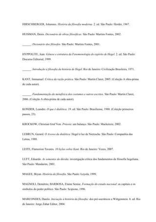 HIRSCHBERGER, Johannes. História da filosofia moderna. 2. ed. São Paulo: Herder, 1967.


HUISMAN, Denis. Dicionário de obras filosóficas. São Paulo: Martins Fontes, 2002.


______. Dicionário dos filósofos. São Paulo: Martins Fontes, 2001.


HYPPOLITE, Jean. Gênese e estrutura da Fenomenologia do espírito de Hegel. 2. ed. São Paulo:
Discurso Editorial, 1999.


______. Introdução à filosofia da história de Hegel. Rio de Janeiro: Civilização Brasileira, 1971.


KANT, Immanuel. Crítica da razão prática. São Paulo: Martin Claret, 2005. (Coleção A obra-prima
de cada autor).


______. Fundamentação da metafísica dos costumes e outros escritos. São Paulo: Martin Claret,
2006. (Coleção A obra-prima de cada autor).


KONDER, Leandro. O que é dialética. 19. ed. São Paulo: Brasiliense, 1988. (Coleção primeiros
passos, 23).


KROCKOW, Christian Graf Von. Prússia: um balanço. São Paulo: Mackenzie, 2002.


LEBRUN, Gerard. O Avesso da dialética: Hegel à luz de Nietzsche. São Paulo: Companhia das
Letras, 1988.


LEITE, Flamorion Tavares. 10 lições sobre Kant. Rio de Janeiro: Vozes, 2007.


LUFT, Eduardo. As sementes da dúvida: investigação crítica dos fundamentos da filosofia hegeliana.
São Paulo: Mandarim, 2001.


MAGEE, Bryan. História da filosofia. São Paulo: Loyola, 1999.


MAGNOLI, Demétrio; BARBOSA, Elaine Senise. Formação do estado nacional: as capitais e os
símbolos do poder político. São Paulo: Scipione, 1996.


MARCONDES, Danilo. Iniciação à história da filosofia: dos pré-socráticos a Wittgenstein. 8. ed. Rio
de Janeiro: Jorge Zahar Editor, 2004.
 