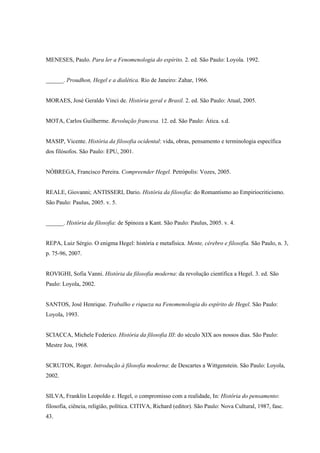 MENESES, Paulo. Para ler a Fenomenologia do espírito. 2. ed. São Paulo: Loyola. 1992.


______. Proudhon, Hegel e a dialética. Rio de Janeiro: Zahar, 1966.


MORAES, José Geraldo Vinci de. História geral e Brasil. 2. ed. São Paulo: Atual, 2005.


MOTA, Carlos Guilherme. Revolução francesa. 12. ed. São Paulo: Ática. s.d.


MASIP, Vicente. História da filosofia ocidental: vida, obras, pensamento e terminologia específica
dos filósofos. São Paulo: EPU, 2001.


NÓBREGA, Francisco Pereira. Compreender Hegel. Petrópolis: Vozes, 2005.


REALE, Giovanni; ANTISSERI, Dario. História da filosofia: do Romantismo ao Empiriocriticismo.
São Paulo: Paulus, 2005. v. 5.


______. História da filosofia: de Spinoza a Kant. São Paulo: Paulus, 2005. v. 4.


REPA, Luiz Sérgio. O enigma Hegel: história e metafísica. Mente, cérebro e filosofia. São Paulo, n. 3,
p. 75-96, 2007.


ROVIGHI, Sofia Vanni. História da filosofia moderna: da revolução científica a Hegel. 3. ed. São
Paulo: Loyola, 2002.


SANTOS, José Henrique. Trabalho e riqueza na Fenomenologia do espírito de Hegel. São Paulo:
Loyola, 1993.


SCIACCA, Michele Federico. História da filosofia III: do século XIX aos nossos dias. São Paulo:
Mestre Jou, 1968.


SCRUTON, Roger. Introdução à filosofia moderna: de Descartes a Wittgenstein. São Paulo: Loyola,
2002.


SILVA, Franklin Leopoldo e. Hegel, o compromisso com a realidade, In: História do pensamento:
filosofia, ciência, religião, política. CITIVA, Richard (editor). São Paulo: Nova Cultural, 1987, fasc.
43.
 