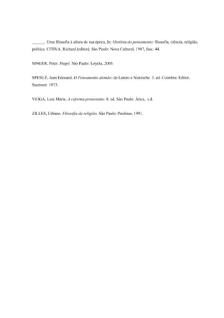 ______. Uma filosofia à altura de sua época, In: História do pensamento: filosofia, ciência, religião,
política. CITIVA, Richard (editor). São Paulo: Nova Cultural, 1987, fasc. 44.


SINGER, Peter. Hegel. São Paulo: Loyola, 2003.


SPENLÉ, Jean Edouard. O Pensamento alemão: de Lutero a Nietzsche. 3. ed. Coimbra: Editor,
Sucessor. 1973.


VEIGA, Luiz Maria. A reforma protestante. 8. ed. São Paulo: Ática, s.d.


ZILLES, Urbano. Filosofia da religião. São Paulo: Paulinas, 1991.
 