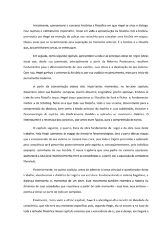 Inicialmente, apresentarei o contexto histórico e filosófico em que Hegel se situa e dialoga.
Esse capítulo é estritamente importante, tendo em vista a aproximação da filosofia com a história,
promovida por Hegel na intenção de aplicar seu raciocínio para conceber uma história em etapas.
Etapas essas que se caracterizarão pela superação do momento anterior. É a história e a filosofia
que, ao caminharem juntas, se entrelaçam.

       Em seguida, como segundo capítulo, apresentarei a vida e as principais obras de Hegel. Obras
essas que, desde sua juventude, principalmente a partir da Reforma Protestante, recolhem
fundamentos para o desenvolvimento de seus escritos, suas obras e a idealização de seu sistema.
Com isso, Hegel ganhou o universo da história e, por sua audácia no pensamento, marcou o início do
pensamento moderno.

       A partir da apresentação desses dois importantes momentos, no terceiro capítulo,
discorrerei sobre sua filosofia: complexa, porém atraente; enigmática, porém aplicável. Embora se
trate de uma filosofia ímpar, Hegel busca questionar as filosofias de Kant e Fichte e, fundamentar
melhor a de Schelling. Notar-se-á que toda sua filosofia, todo o seu sistema, desenvolvido para a
compreensão do absoluto, bem como a tríade principal do espírito e suas subdivisões, inclusive a
Fenomenologia do espírito, são triadicamente divididas e aplicadas ao movimento dialético. O
interessante é a retomada dos conceitos, que antes eram figuras, para a compreensão de novos.

       O capítulo seguinte, o quarto, trata da obra fundamental de Hegel e da obra base deste
trabalho. Nela Hegel apresenta as etapas do itinerário fenomenológico. Será a partir dessas etapas
que a compreensão de seu sistema se tornará mais clara, pois todo o trajeto percorrido e aplainado
pela consciência será percorrido posteriormente pelo espírito e, conseqüentemente, pelo indivíduo
enquanto caminheiro de sua história. É nessa trajetória que uma pedra no caminho aparecerá:
acontecerá a luta pelo reconhecimento entre as consciências e, a partir daí, a aquisição da verdadeira
liberdade.

       Posteriormente, no quinto capítulo, antes de adentrar o tema principal e questionador deste
trabalho, abordaremos a dialética de Hegel e sua estrutura. Fundamentando o sistema hegeliano, a
dialética representa os momentos de um devir. Esse movimento também relembra a história na
dinâmica de suas sociedades que reconhece a partir de cada momento – seja tese, seja antítese –
pronta a tornar-se parte de todo um complexo.

       Finalmente, como sexto e último capítulo, haverá a abordagem do conceito de liberdade da
consciência, que não terá seu momento específico, pois, segundo Hegel, ela se encontra na base de
toda a reflexão filosófica. Nesse capítulo veremos que a consciência-de-si, que é desejo, só chegará a
 