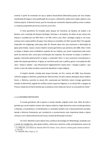 oriental. A partir do momento em que a palavra Deutschland (Alemanha) passou de uma simples
classificação de língua à uma qualificação de um povo, a Alemanha, então como nação, adquiriu uma
história própria. O domínio franco, que foi marcado por constantes disputas políticas entre a realeza
e a nobreza proprietária de terras, encerrou-se em 911.

        O reino gernâmico foi fundado pelos duques da Francônia, da Saxônia, da Suábia e da
Baviera, com a extinção da dinastia Carolíngia. Henrique I, da Saxônia, foi eleito rei por outros três
duques e sucedido por seu filho Oton I, em 936. Como o pai, Oton I protegia a Igreja e, em troca,
contava com o apoio político do papa. Essa aliança se consolidou em 962, quando Oton I foi sagrado
Imperador em Augsburgo, pelo papa João XII. Através desse ato, que acentuaria a dominação da
Igreja pelo Estado, nasceu o Sacro Império romano-germânico que perdurou até 1806. Oton I tinha
os bispos e abades como verdadeiros suportes de seu Império, por serem responsáveis pela maior
parte do exército, bem como pela contribuição dos impostos. Ao controlar os bispos e também o
papado, intervindo politicamente na Igreja, o imperador Oton I e seus sucessores neutralizavam o
poder dos duques germânicos. A Igreja, ao caminhar junto com a política, gerou a corrupção do alto
clero – bispos e abades – que influenciaram negativamente o baixo clero – monges e padres – que
vieram a viver de modo mundano a ponto de abandonar a regra religiosa.

        O Império alemão, iniciado pelo duque Conrado, em 911, resistiu até 1806. Suas dinastias
sofreram apogeus e declínios, passando por diversas fases. Os dois maiores destaques desse Império
foram: a Reforma, ocorrida no século XVI, ocasionada por Martinho Lutero (monge agostiniano
nascido na Alemanha), seguida de conflitos sociais e guerras religiosas, e, no século XVII, o apogeu da
Prússia, Estado do território alemão que se destacou entre todos por tornar-se uma potência militar.4




1.1.2 A REFORMA PROTESTANTE

        O mundo germânico não é apenas o mundo alemão; engloba muito mais. Além de todo o
período que vai do Império romano até a época moderna, Hegel denomina como mundo germânico
a Holanda, a Escandinávia e a Grã-Bretanha e o estendeu também com o desenvolvimento da Itália,
devido a Reforma Protestante, por considerá-la o acontecimento mais importante desde a época
romana e com o desenvolvimento da França, através da Revolução Francesa.5

        Em 1517, Martinho Lutero (baixo clero, professor de teologia em Wittenberg), revoltado com
a venda de indulgências, pela Igreja Católica, reformula a doutrina cristã, principalmente acerca do
4
   Cf. ARRUDA, José Jobson de Almeida; PILETTI, Nelson. Toda a História: história geral e história do Brasil.
  p. 101-105.
5
   Cf. SINGER, Peter. Hegel. p. 33.
 