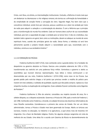 Cristo, com Deus, era direta, as intermediações institucionais. Contudo, a Reforma é muito mais que
um desbancar ou desmascarar o rito religioso romano; ela tornou-se a afirmação da honestidade e
da simplicidade de coração frente a corrupção do clero. Segundo Hegel, fica bem claro que a
consciência individual, sendo livre por natureza, possua a potência ou o devir da verdade por meio
da razão para adquirir a salvação e a contemplação do absoluto. É com a Reforma que o princípio
para a transformação do mundo fica evidente. Cada ser humano deve usufruir de sua racionalidade
individual, pois tem a capacidade de julgar a verdade para se tornar livre. E não só o indivíduo, mas
também todo o governo em geral, bem como as instituições, devem-se adequar ao mundo de seres
espirituais livres, usando dos princípios gerais da razão. Dessa forma, o indivíduo só será livre
plenamente quando o próprio Estado adquirir a racionalidade para que, reconciliado com o
indivíduo, construa a sua verdadeira história.8




1.1.3 A FORMAÇÃO DA PRÚSSIA

           Frederico Guilherme (1657-1713), mais conhecido como o grande-eleitor, foi o fundador do
despotismo ou governo absoluto na Prússia. Exerceu uma completa soberania de 1701 a 1713,
transformando seu exército em uma poderosa força militar. Centralizou o governo e aboliu as
assembléias que reuniam diversas representações. Suas idéias e metas continuaram a ser
desenvolvidas por seu neto, Frederico Guilherme I (1713-1740), como novo rei da Prússia. Sua
grande paixão pelo exército chegou a tal ponto que precisou vender a mobília do palácio para
investir em mais soldados, e soldados de qualidade; aqueles que não podia comprar, raptava-os. Esse
empenho resultou na duplicação de contingentes. Esses soldados ficaram conhecidos como Gigantes
de Potsdam.9

           Frederico Guilherme II, filho do anterior, consolidou seu império durante 46 anos; foi o
célebre déspota, ou o déspota esclarecido. Governou a Prússia de 1740, após a morte de Frederico I,
até 1786. Conhecido como Frederico, o Grande, era adepto fervoroso das doutrinas reformadoras da
nova filosofia racionalista. Considerava-se o primeiro dos servos do Estado. Por ser um ótimo
administrador, tornou a Prússia o Estado mais bem governado da Europa. Aboliu as torturas aos
escravos, investiu na educação, na indústria e na agricultura, a qual atraiu mais de trezentos mil
imigrantes. Era a favor da liberdade religiosa. Porém, fez algumas alianças sangrentas em vista da
melhoria de seu Estado. Uma delas foi o acordo com Catarina da Rússia no desmembramento da



8
    Ibidem, p. 34-35.
9
    Cf. BURNS, Edward McNall. História da civilização ocidental. p. 534-535. v. 1.
 