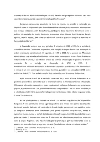 sustento do Estado Absoluto formado por Luís XVI; desfez o antigo regime e instaurou uma nova
assembléia nacional, dando origem à Primeira República Francesa.14

        Burgueses, camponeses, associados na fome, na miséria, na servidão e exploração aos
impostos foram os responsáveis pelo desencadeamento e sustentação do movimento revolucionário
que abalou a aristocracia. Além desses fatores, grande parte desse movimento denominado social e
político foi resultado das teorias iluministas propagadas pelos filósofos René Descartes, Baruch
Spinoza, Thomas Hobbes, John Locke que defendiam a idéia de que havia chegado o momento da
humanidade se libertar.15

        A Revolução também teve seus períodos. O primeiro, de 1789 a 1791, foi o período da
Assembléia Nacional Constituinte, responsável pela abolição do regime feudal e de montagem da
ordem monárquica constitucional. O segundo, de 1791 a 1792, foi o período da Monarquia
Constitucional caracterizada pela divisão do regime, cujos monarquistas eram a favor do governo
independente de um rei, e os cidadãos a favor do controle e fiscalização do governo. O terceiro
momento        foi    o     período       de     Convenção,    de    1792    a     1795.     A
Convensão teve início com a dissolução da Assembléia Legisladora que decretou o fim da monarquia
e o início de um novo sistema governamental, a República, que obteve sua validação em 1793, com o
guilhotinar de Luís XVI. Esse período também ficou conhecido como despotismo da liberdade.

        Após a morte de Luís XVI a revolução toma mais força, tendo a frente, Robespierre e os
jacobinos (esquerda da Conversão) que se levantaram contra os rebeldes contrários à Revolução.
Milhares de adversários ou opositores foram condenados à guilhotina. Robespierre, ao perder apoio
popular, é guilhotinado em 1794, juntamente com seus companheiros. Com sua morte a Convenção
é substituída pelo Diretório, que era formado por representantes da média e baixa burguesia tendo,
à frente cinco membros.

        Há um quarto período: o Diretório. De 1795 a 1799 a França foi governada por proprietários
burgueses. A nova Constituição toma o lugar dos jacobinos e dá início à nova política de conquistas
territoriais ao redor da França e à construção da Grande Nação, que contaria com repúblicas irmãs.
As conquistas territoriais eram comandadas pelo general Napoleão Bonaparte que, devido às
sucessivas vitórias, tornou-se o chefe de todos os militares franceses. Em 1799 Napoleão liderou um
golpe de Estado. O Diretório tem o seu fim. É substituído por três cônsules provisórios, sendo um
deles o próprio Napoleão. Uma nova Constituição foi promulgada por Napoleão tendo todos os
poderes em suas mãos. Inicia-se uma nova era, a do Consulado com o lema: a revolução acabou.16
14
   Cf. MOTA, Carlos Guilherme. Revolução francesa. p. 30.
15
   Ibidem, p. 31-32.
16
   Cf. MOTA, Carlos Guilherme. Revolução francesa. p. 35-38.
 