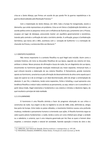 criou-se a Santa Aliança, que firmou um acordo de paz pondo fim às guerras napoleônicas e às
guerras desencadeadas pela Revolução Francesa.18

           Com a implantação da Santa Aliança, em 1815, toda a Europa foi reorganizada, exceto a
Alemanha, que ainda representava um problema. Criou-se em Viena a Confederação Germânica, um
acordo político entre os pequenos reinos com a influência da Áustria que, juntamente com a Prússia,
ocupava um lugar de destaque, procurando manter um equilíbrio governamental e econômico,
lutando pelo controle e unificação de todo o território alemão. A unificação, graças à Confederação
Germânica, que durou até a 1861, aconteceu com a coroação de Guilherme I e a nomeação do
chanceler da Prússia, o aristocrata Otto von Bismarck.19




1.2 CONTEXTO FILOSÓFICO
           Não menos importante é o contexto filosófico no qual Hegel está incluído. Assim como o
contexto histórico, ele inclui as discussões filosóficas de sua época, segundo seu sistema em tese,
antítese e síntese. Nesse processo de afirmação e busca da razão, faz um diagnóstico de sua época,
encontrando no Iluminismo (grande revolução intelectual) seu maior expoente, Immanuel Kant, o
qual criticará durante a elaboração de seu sistema filosófico. O Romantismo, grande momento
oposto ao Iluminismo, caracteriza-se pela afirmação do desenvolvimento da alma como aquela que é
capaz de superar-se e de se entregar a um ideal desinteressado, além de atingir a contemplação do
absoluto. E, por fim, o Idealismo, tendo como expoentes, Fichte e Schelling, o qual apresenta uma
tendência filosófica a reduzir toda a existência ao pensamento, ou seja, reduzir o ser à consciência. A
partir dessa tríade, Hegel sistematiza e fundamenta o seu sistema e introduz o Idealismo lógico, do
qual resultará o princípio de toda realidade.

1.2.1 O ILUMINISMO

           O Iluminismo é uma filosofia otimista a favor do progresso alicerçado no uso crítico e
construtivo da razão. Sua origem se deu na Inglaterra no ano de 1680, onde, definindo-se, atingiu
boa parte da Europa. Entre todos os países afetados, o movimento histórico causou uma profunda
mudança, moldando o pensamento humano e orientando suas ações. A filosofia Iluminista ergue-se
sobre quatro pilares fundamentais: a razão, tendo-a como um rumo infalível para atingir a verdade
ou a sabedoria; o universo, que é uma máquina governada por leis fixas as quais o homem deve
respeitar; a estrutura simples e natural de sociedade, fazendo oposição à tirania do clero e dos


18
     Cf. ARRUDA, José Jobson de Almeida. História moderna e contemporânea. p. 145-146.
19
     Cf. MAGNOLI, Demétrio; BARBOSA, Elaine Senise. Formação do estado nacional. p. 66-68.
 