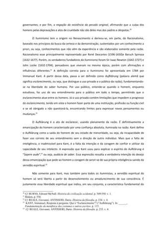 governantes; e por fim, a negação da existência do pecado original, afirmando que a culpa dos
homens pelas depravações e atos de crueldade não são deles mas dos padres e déspotas.20

        O Iluminismo tem a origem no Renascimento e derivou-se, em parte, do Racionalismo,
baseado nos princípios da busca da certeza e da demonstração, sustentados por um conhecimento a
priori, ou seja, conhecimentos que não vêm da experiência e são elaborados somente pela razão.
Racionalismo esse principalmente representado por René Descartes (1596-1650)e Baruch Spinoza
(1632-1677). Porém, os verdadeiros fundadores do Iluminismo foram Sir Isaac Newton (1642-1727) e
John Locke (1632-1704), pensadores que viveram na mesma época, porém com afirmações e
influências diferentes.21 A definição correta para o Iluminismo foi apresentada em 1784 por
Immanuel Kant. A partir dessa data, passa a ser definido como Aufklärung (palavra alemã que
significa esclarecimento, ou seja, que distingue o uso privado e o público da razão), fundamentando-
se na liberdade do saber humano. Por uso público, entende-se quando o homem, enquanto
estudioso, faz uso de seu entendimento para o público em todo o tempo, permitindo que o
esclarecimento atue entre os homens. Já o uso privado contém limitações que impedem o progresso
do esclarecimento, tendo em vista o homem fazer parte de uma instituição, profissão ou função civil
e se vê obrigado a não questioná-la, encontrando limites para expressar novos pensamentos ou
mudanças.22

        O Aufklärung é o ato de esclarecer, usando plenamente da razão. É definitivamente a
emancipação do homem caracterizada por uma confiança absoluta, iluminada na razão. Kant define
o Aufklärung como a saída do homem de seu estado de menoridade, ou seja, da incapacidade de
fazer uso correto de seu entendimento sem a direção de outro indivíduo. Mais que a falta de
inteligência, o inadmissível para Kant, é a falta da intenção e da coragem de confiar e utilizar da
capacidade de seu intelecto. A expressão que Kant usou para explicar o espírito do Aufklärung é
“Sapere aude”,23 ou seja, audácia de saber. Essa expressão ressalta a verdadeira intenção do desejo
dessa emancipação que pede ao homem a coragem de servir-se de sua própria inteligência saindo da
servidão espiritual.24

        Não somente para Kant, mas também para todos os iluministas, a servidão espiritual do
homem só será liberta a partir do desenvolvimento ou amadurecimento de sua consciência. É
justamente essa liberdade espiritual que indica, em seu conjunto, a característica fundamental do

20
   Cf. BURNS, Edward McNall. História da civilização ocidental. p. 549-550. v. 1.
21
   Ibidem, p. 550.
22
   Cf. REALE, Giovanni; ANTISSERI, Dario. História da filosofia. p. 234. v. 4.
23
    KANT, Immanuel, Resposta à pergunta: Que é “Esclarecimento”? (“Aufklärung”). In: ______,
   Fundamentação da metafísica dos costumes e outros escritos. p. 115.
24
    Cf. REALE, Giovanni; ANTISSERI, Dario. História da filosofia. p. 233. v. 4.
 